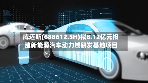 威迈斯(688612.SH)拟8.12亿元投建新能源汽车动力域研发基地项目