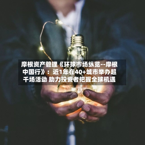摩根资产管理《环球市场纵览--摩根中国行》：近1年在40+城市举办超千场活动 助力投资者把握全球机遇
