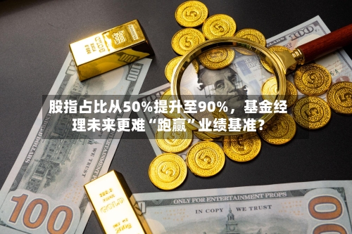 股指占比从50%提升至90%，基金经理未来更难“跑赢”业绩基准？-第1张图片