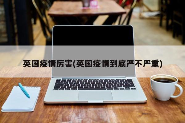 英国疫情厉害(英国疫情到底严不严重)