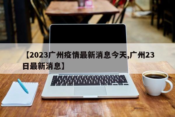 【2023广州疫情最新消息今天,广州23日最新消息】